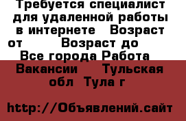 Требуется специалист для удаленной работы в интернете › Возраст от ­ 18 › Возраст до ­ 56 - Все города Работа » Вакансии   . Тульская обл.,Тула г.